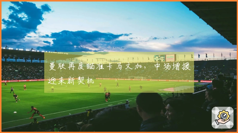 曼联再度瞄准卡马文加,中场增援迎来新契机