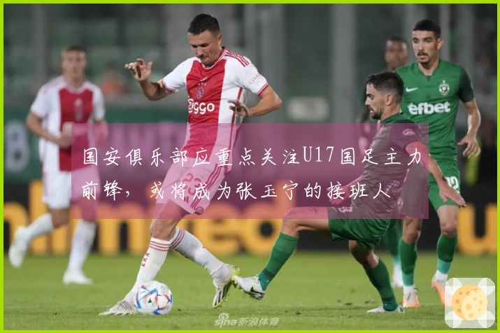国安俱乐部应重点关注U17国足主力前锋，或将成为张玉宁的接班人